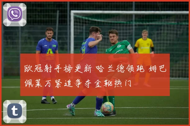 欧冠射手榜更新 哈兰德领跑 姆巴佩莱万紧追争夺金靴热门