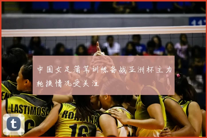 中国女足蒲苇训练备战亚洲杯主力轮换情况受关注