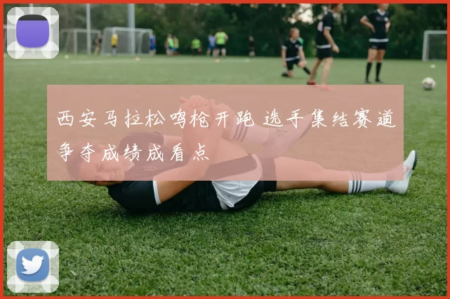 西安马拉松鸣枪开跑 选手集结赛道争夺成绩成看点