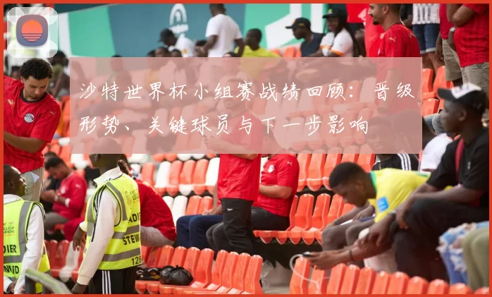 沙特世界杯小组赛战绩回顾：晋级形势、关键球员与下一步影响