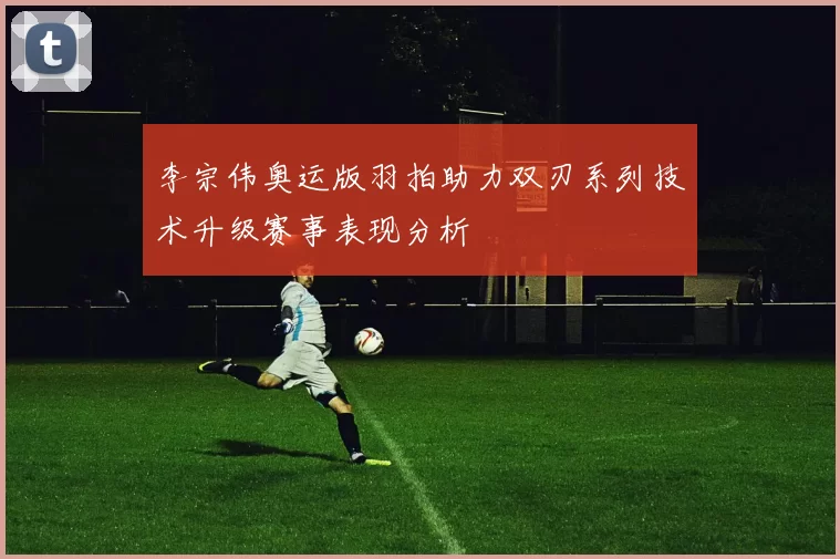 李宗伟奥运版羽拍助力双刃系列技术升级赛事表现分析