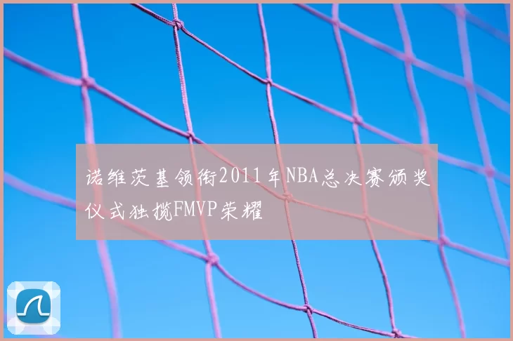 诺维茨基领衔2011年NBA总决赛颁奖仪式独揽FMVP荣耀