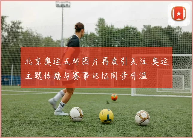 北京奥运五环图片再度引关注 奥运主题传播与赛事记忆同步升温