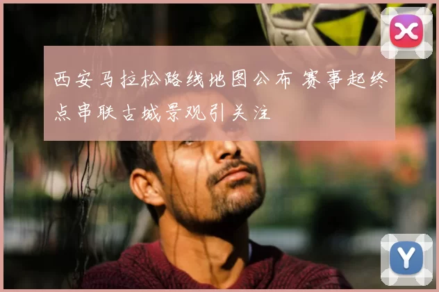 西安马拉松路线地图公布 赛事起终点串联古城景观引关注
