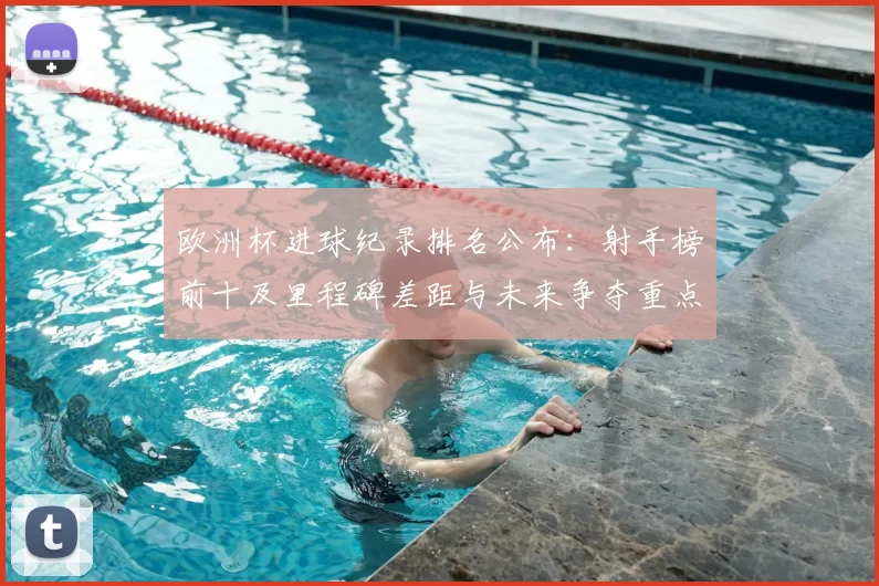 欧洲杯进球纪录排名公布：射手榜前十及里程碑差距与未来争夺重点
