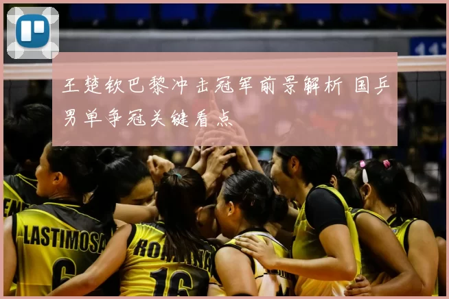 王楚钦巴黎冲击冠军前景解析 国乒男单争冠关键看点