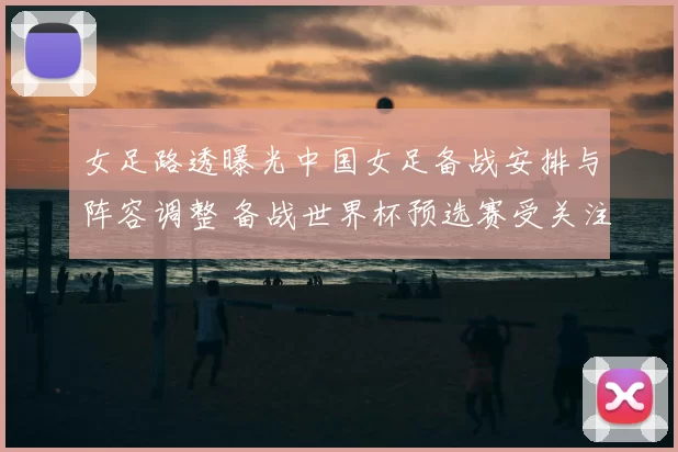 女足路透曝光中国女足备战安排与阵容调整 备战世界杯预选赛受关注