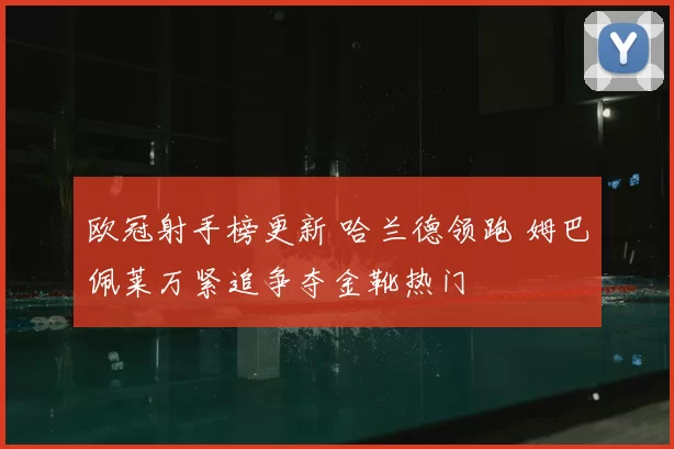 欧冠射手榜更新 哈兰德领跑 姆巴佩莱万紧追争夺金靴热门