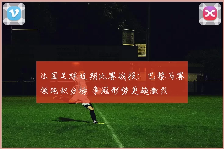 法国足球近期比赛战报：巴黎马赛领跑积分榜 争冠形势更趋激烈