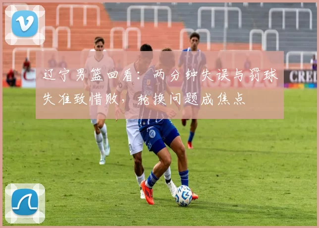 辽宁男篮回看：两分钟失误与罚球失准致惜败，轮换问题成焦点