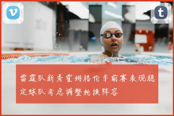雷霆队新秀霍姆格伦季前赛表现稳定球队考虑调整轮换阵容