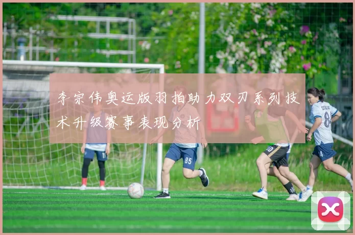 李宗伟奥运版羽拍助力双刃系列技术升级赛事表现分析