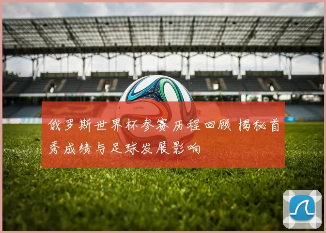 俄罗斯世界杯参赛历程回顾 揭秘首秀成绩与足球发展影响