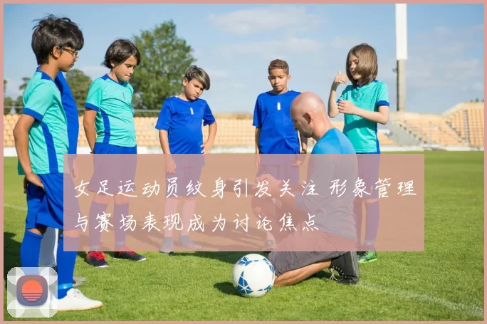 女足运动员纹身引发关注 形象管理与赛场表现成为讨论焦点
