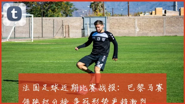 法国足球近期比赛战报：巴黎马赛领跑积分榜 争冠形势更趋激烈