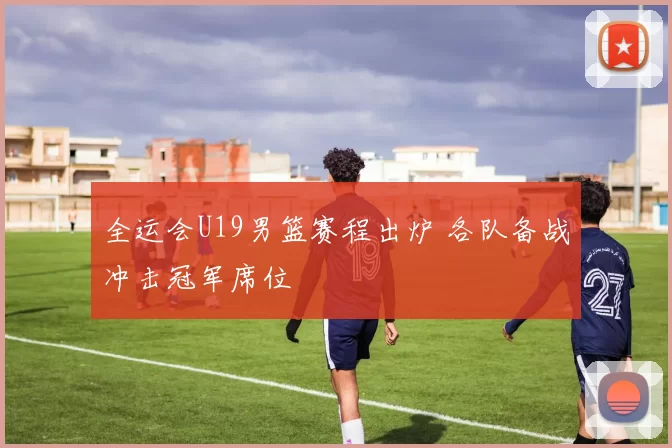 全运会U19男篮赛程出炉 各队备战冲击冠军席位