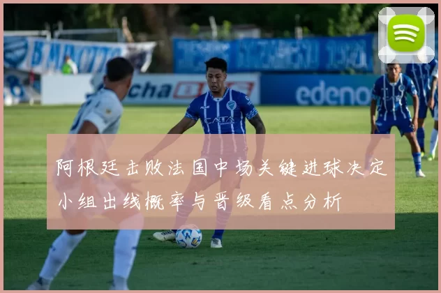 阿根廷击败法国中场关键进球决定小组出线概率与晋级看点分析