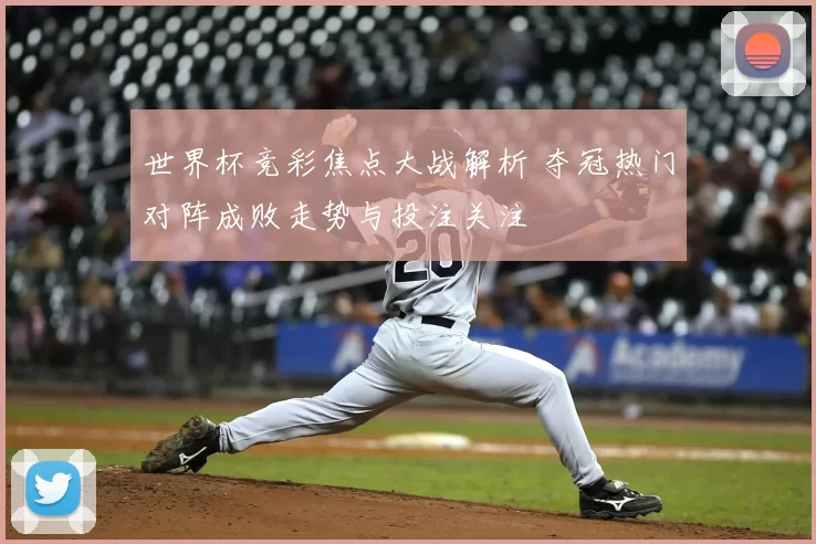 世界杯竞彩焦点大战解析 夺冠热门对阵成败走势与投注关注