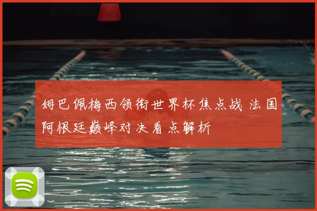 姆巴佩梅西领衔世界杯焦点战 法国阿根廷巅峰对决看点解析