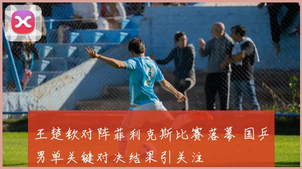 王楚钦对阵菲利克斯比赛落幕 国乒男单关键对决结果引关注