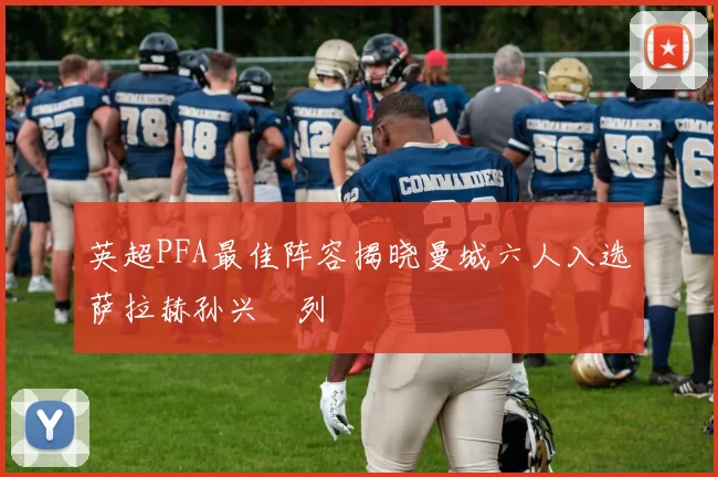 英超PFA最佳阵容揭晓曼城六人入选萨拉赫孙兴慜列