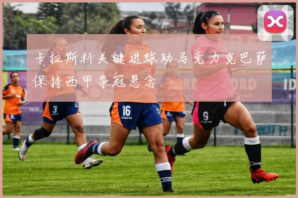 卡拉斯科关键进球助马竞力克巴萨保持西甲争冠悬念