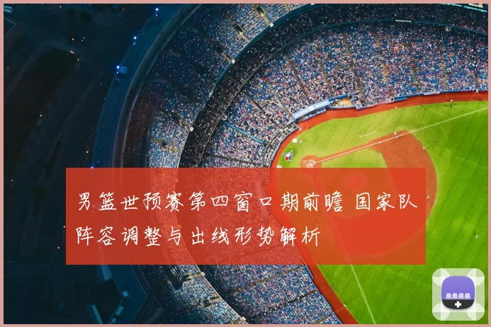 男篮世预赛第四窗口期前瞻 国家队阵容调整与出线形势解析