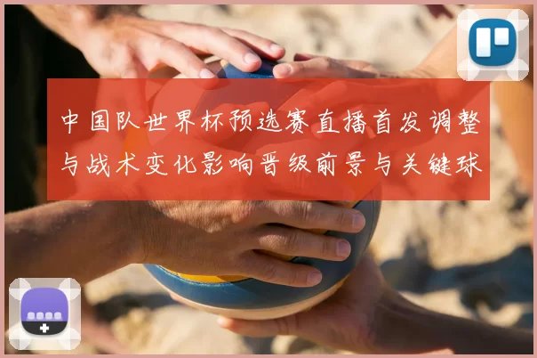 中国队世界杯预选赛直播首发调整与战术变化影响晋级前景与关键球员表现
