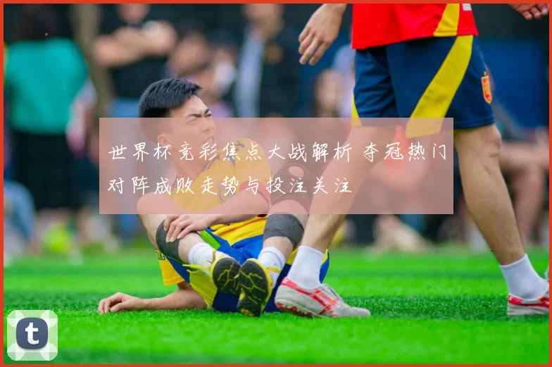 世界杯竞彩焦点大战解析 夺冠热门对阵成败走势与投注关注