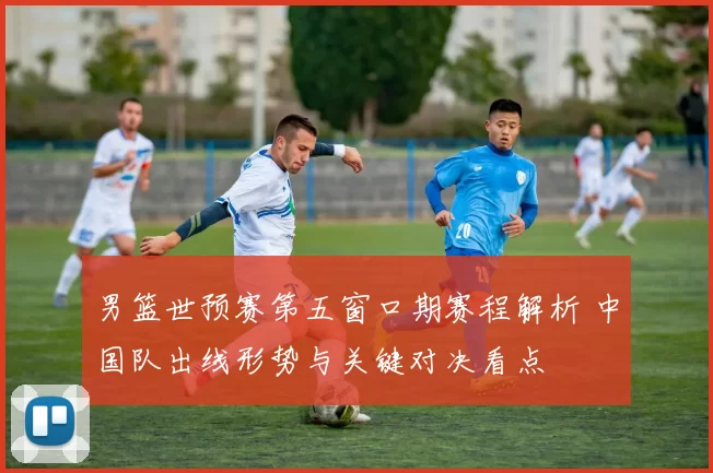 男篮世预赛第五窗口期赛程解析 中国队出线形势与关键对决看点