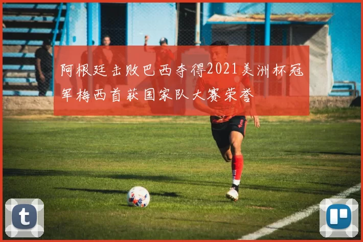 阿根廷击败巴西夺得2021美洲杯冠军梅西首获国家队大赛荣誉