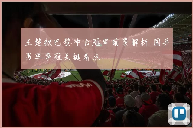 王楚钦巴黎冲击冠军前景解析 国乒男单争冠关键看点