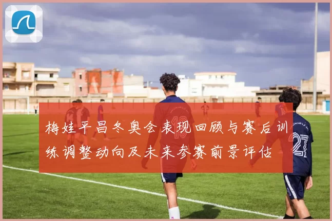 梅娃平昌冬奥会表现回顾与赛后训练调整动向及未来参赛前景评估