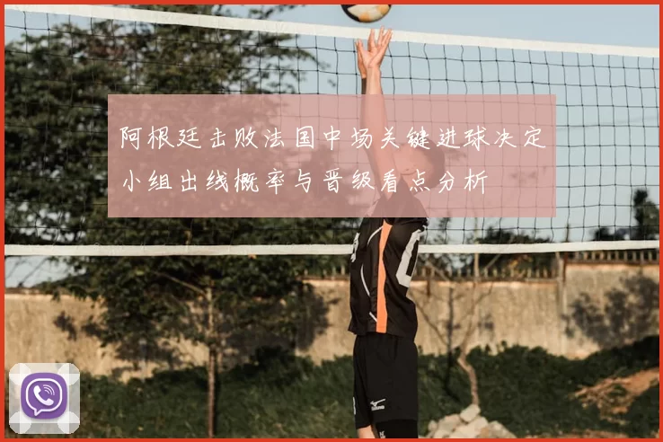 阿根廷击败法国中场关键进球决定小组出线概率与晋级看点分析